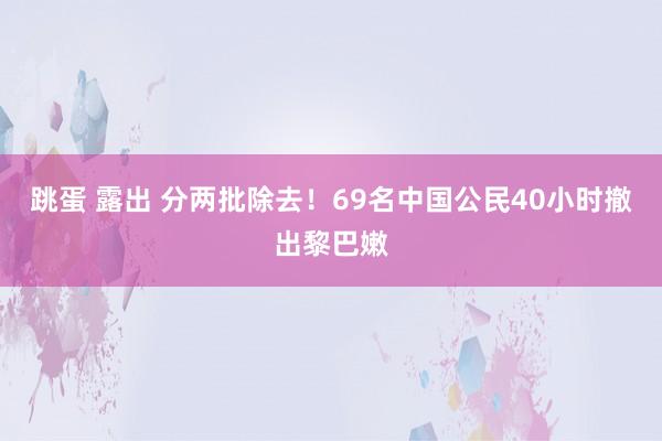 跳蛋 露出 分两批除去！69名中国公民40小时撤出黎巴嫩