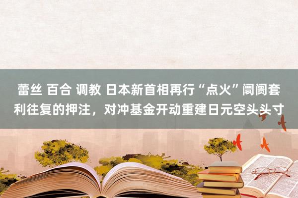 蕾丝 百合 调教 日本新首相再行“点火”阛阓套利往复的押注，对冲基金开动重建日元空头头寸