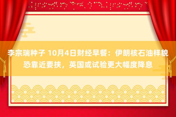 李宗瑞种子 10月4日财经早餐：伊朗核石油样貌恐靠近要挟，英国或试验更大幅度降息