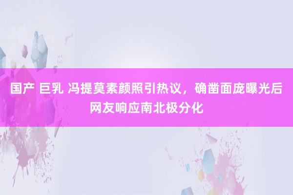 国产 巨乳 冯提莫素颜照引热议，确凿面庞曝光后网友响应南北极分化