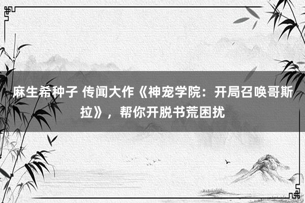 麻生希种子 传闻大作《神宠学院：开局召唤哥斯拉》，帮你开脱书荒困扰