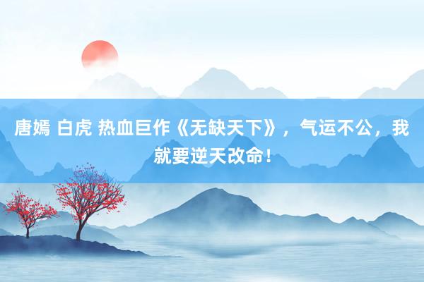 唐嫣 白虎 热血巨作《无缺天下》，气运不公，我就要逆天改命！