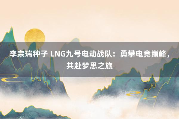 李宗瑞种子 LNG九号电动战队：勇攀电竞巅峰，共赴梦思之旅