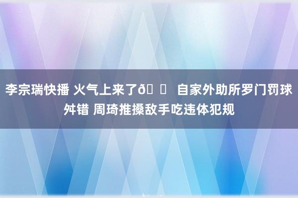 李宗瑞快播 火气上来了😠自家外助所罗门罚球舛错 周琦推搡敌手吃违体犯规