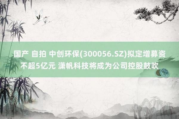 国产 自拍 中创环保(300056.SZ)拟定增募资不超5亿元 潇帆科技将成为公司控股鼓吹