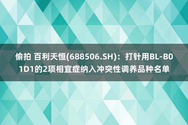 偷拍 百利天恒(688506.SH)：打针用BL-B01D1的2项相宜症纳入冲突性调养品种名单