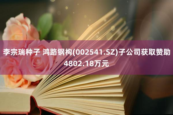 李宗瑞种子 鸿路钢构(002541.SZ)子公司获取赞助4802.18万元