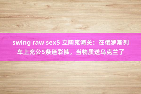 swing raw sex5 立陶宛海关：在俄罗斯列车上充公5条迷彩裤，当物质送乌克兰了