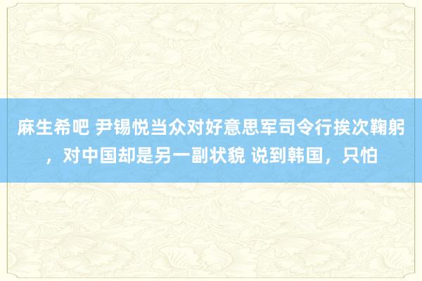 麻生希吧 尹锡悦当众对好意思军司令行挨次鞠躬，对中国却是另一副状貌 说到韩国，只怕