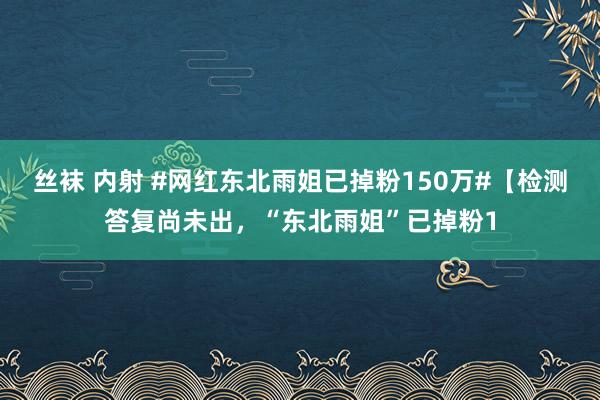 丝袜 内射 #网红东北雨姐已掉粉150万#【检测答复尚未出，“东北雨姐”已掉粉1