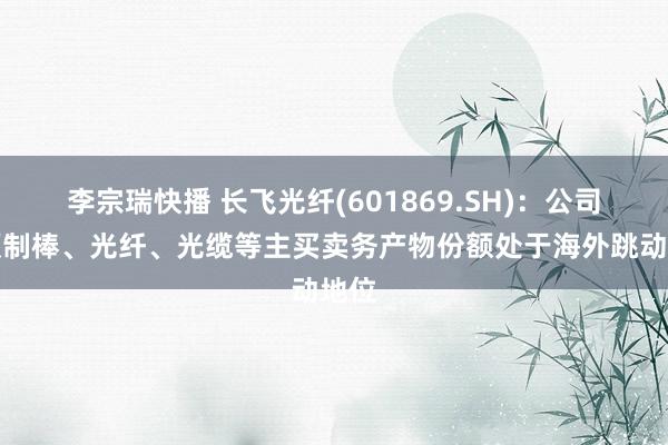 李宗瑞快播 长飞光纤(601869.SH)：公司的预制棒、光纤、光缆等主买卖务产物份额处于海外跳动地位