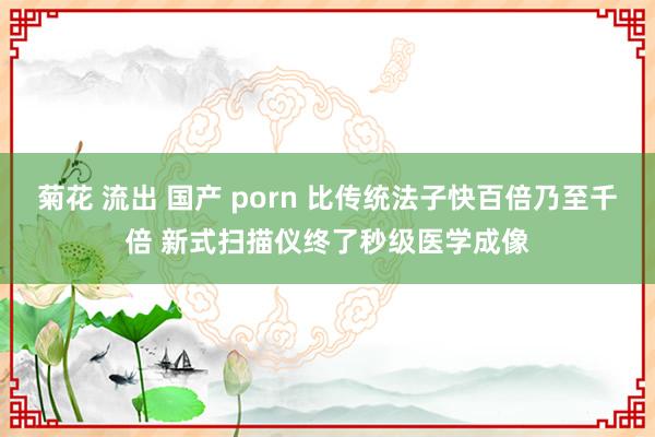 菊花 流出 国产 porn 比传统法子快百倍乃至千倍 新式扫描仪终了秒级医学成像