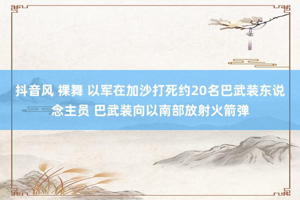 抖音风 裸舞 以军在加沙打死约20名巴武装东说念主员 巴武装向以南部放射火箭弹