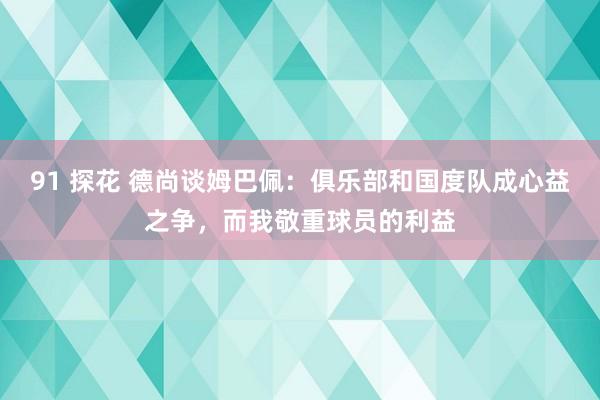 91 探花 德尚谈姆巴佩：俱乐部和国度队成心益之争，而我敬重球员的利益