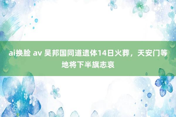 ai换脸 av 吴邦国同道遗体14日火葬，天安门等地将下半旗志哀