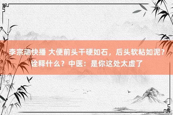 李宗瑞快播 大便前头干硬如石，后头软粘如泥？诠释什么？中医：是你这处太虚了