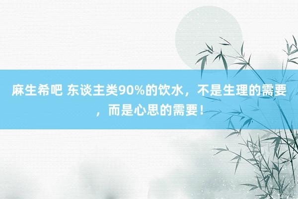 麻生希吧 东谈主类90%的饮水，不是生理的需要，而是心思的需要！