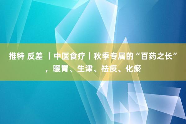 推特 反差 丨中医食疗丨秋季专属的“百药之长”，暖胃、生津、祛痰、化瘀