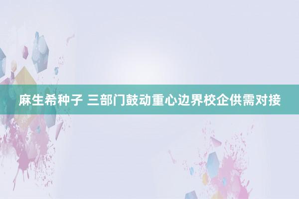 麻生希种子 三部门鼓动重心边界校企供需对接