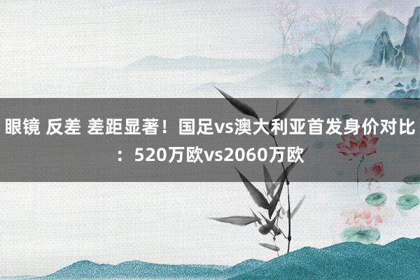 眼镜 反差 差距显著！国足vs澳大利亚首发身价对比：520万欧vs2060万欧