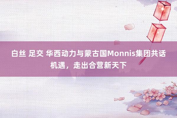 白丝 足交 华西动力与蒙古国Monnis集团共话机遇，走出合营新天下