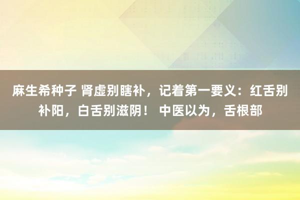 麻生希种子 肾虚别瞎补，记着第一要义：红舌别补阳，白舌别滋阴！ 中医以为，舌根部