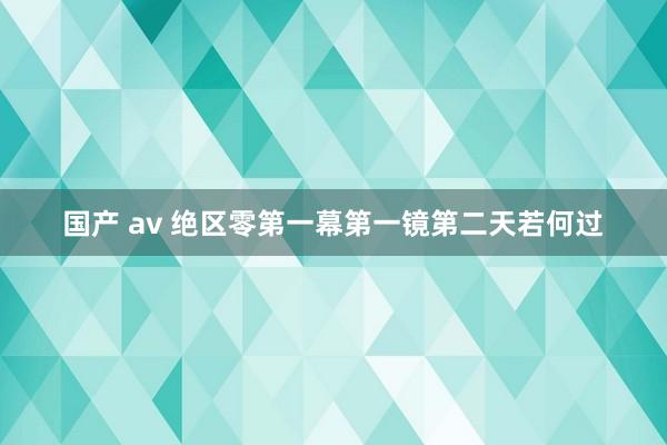 国产 av 绝区零第一幕第一镜第二天若何过