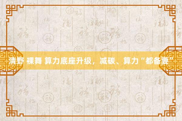 清野 裸舞 算力底座升级，减碳、算力“都备要”