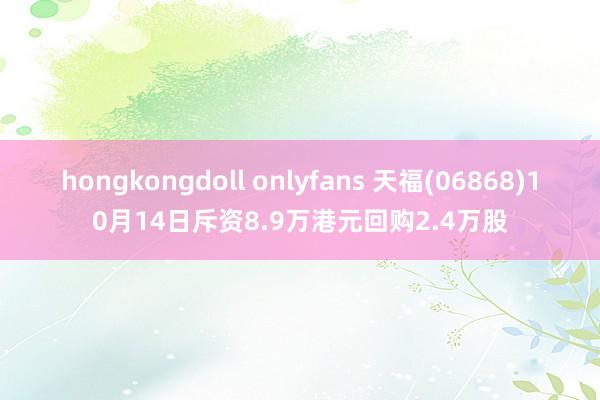 hongkongdoll onlyfans 天福(06868)10月14日斥资8.9万港元回购2.4万股