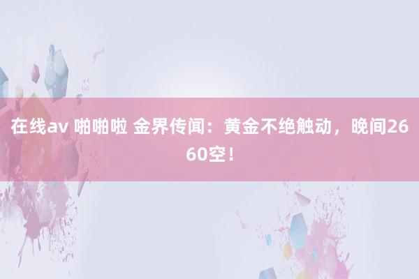 在线av 啪啪啦 金界传闻：黄金不绝触动，晚间2660空！