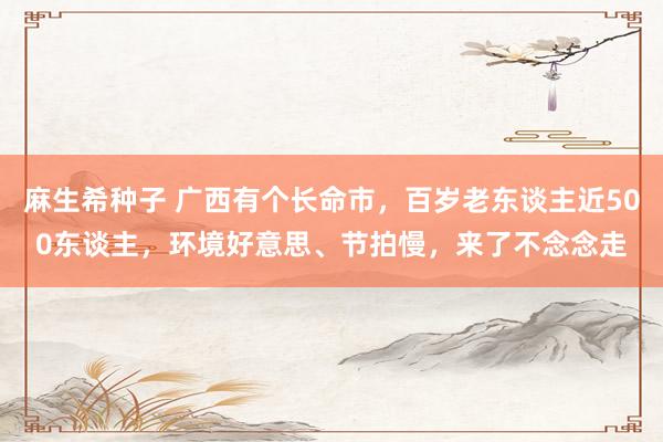 麻生希种子 广西有个长命市，百岁老东谈主近500东谈主，环境好意思、节拍慢，来了不念念走