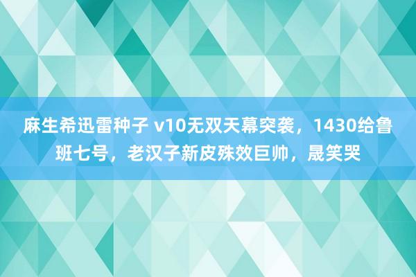 麻生希迅雷种子 v10无双天幕突袭，1430给鲁班七号，老汉子新皮殊效巨帅，晟笑哭