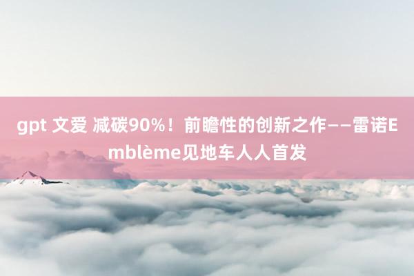 gpt 文爱 减碳90%！前瞻性的创新之作——雷诺Emblème见地车人人首发