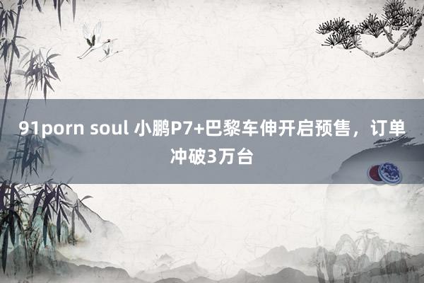 91porn soul 小鹏P7+巴黎车伸开启预售，订单冲破3万台