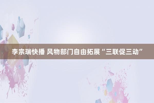 李宗瑞快播 风物部门自由拓展“三联促三动”