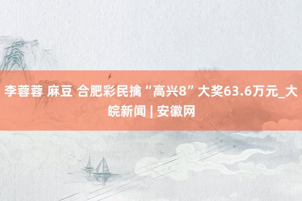 李蓉蓉 麻豆 合肥彩民擒“高兴8”大奖63.6万元_大皖新闻 | 安徽网