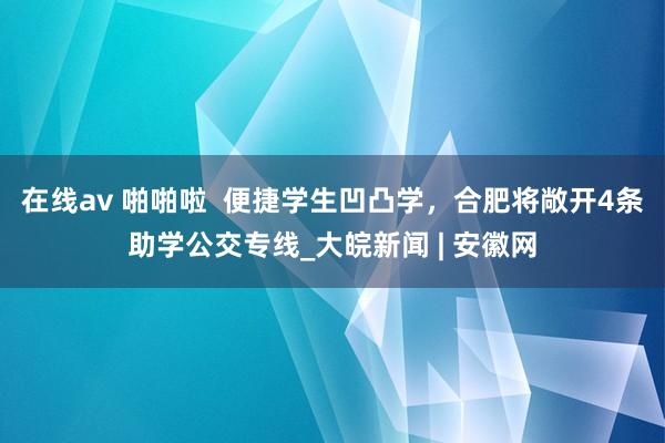 在线av 啪啪啦  便捷学生凹凸学，合肥将敞开4条助学公交专线_大皖新闻 | 安徽网