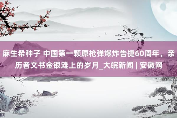 麻生希种子 中国第一颗原枪弹爆炸告捷60周年，亲历者文书金银滩上的岁月_大皖新闻 | 安徽网