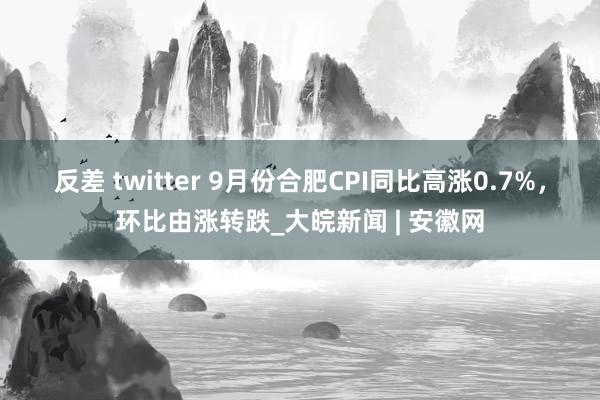 反差 twitter ﻿9月份合肥CPI同比高涨0.7%，环比由涨转跌_大皖新闻 | 安徽网