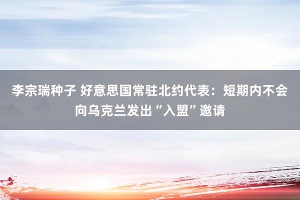 李宗瑞种子 好意思国常驻北约代表：短期内不会向乌克兰发出“入盟”邀请