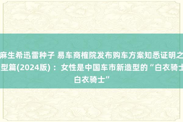 麻生希迅雷种子 易车商榷院发布购车方案知悉证明之造型篇(2024版) ：女性是中国车市新造型的“白衣骑士”