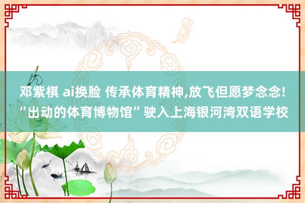 邓紫棋 ai换脸 传承体育精神，放飞但愿梦念念!“出动的体育博物馆”驶入上海银河湾双语学校