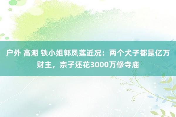 户外 高潮 铁小姐郭凤莲近况：两个犬子都是亿万财主，宗子还花3000万修寺庙