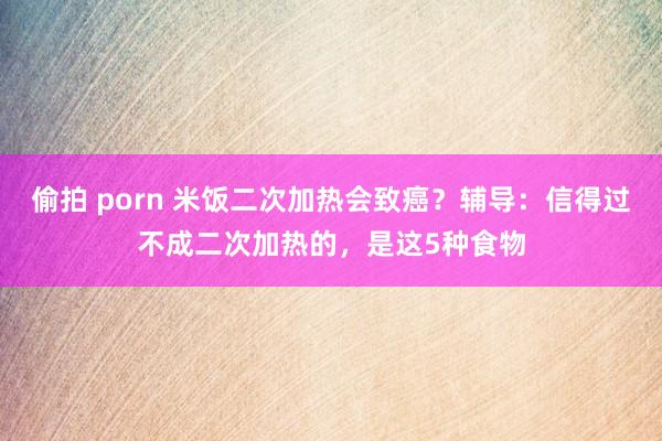 偷拍 porn 米饭二次加热会致癌？辅导：信得过不成二次加热的，是这5种食物