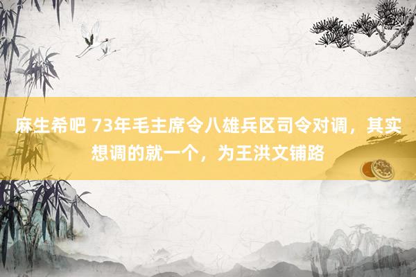 麻生希吧 73年毛主席令八雄兵区司令对调，其实想调的就一个，为王洪文铺路