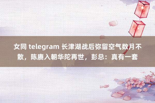 女同 telegram 长津湖战后弥留空气数月不散，陈赓入朝华陀再世，彭总：真有一套