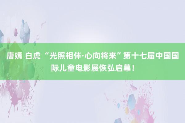 唐嫣 白虎 “光照相伴·心向将来”第十七届中国国际儿童电影展恢弘启幕！