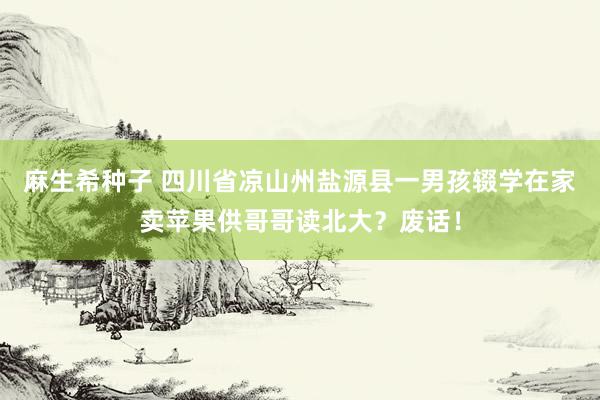 麻生希种子 四川省凉山州盐源县一男孩辍学在家卖苹果供哥哥读北大？废话！