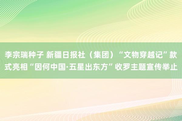 李宗瑞种子 新疆日报社（集团）“文物穿越记”款式亮相“因何中国·五星出东方”收罗主题宣传举止