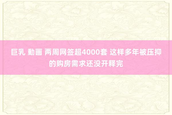 巨乳 動画 两周网签超4000套 这样多年被压抑的购房需求还没开释完